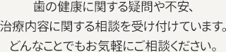 歯の健康に関する疑問や不安、治療内容に関する相談を受け付けています。どんなことでもお気軽にご相談ください。