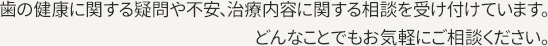 歯の健康に関する疑問や不安、治療内容に関する相談を受け付けています。どんなことでもお気軽にご相談ください。